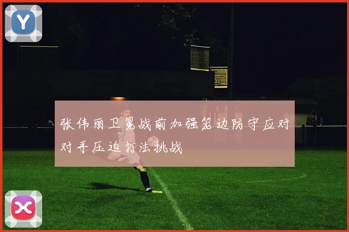 张伟丽卫冕战前加强笼边防守应对对手压迫打法挑战